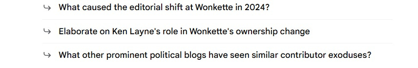 screenshot of auto-generated follow-up questions from Google AI: 'What caused the editorial shift at Wonkette in 2024? Elaborate on Ken Layne's role in Wonkette's ownership change. What other prominent political blogs have seen similar contributor exoduses?' screenshot of auto-generated follow-up questions from Google AI: 'What caused the editorial shift at Wonkette in 2024? Elaborate on Ken Layne's role in Wonkette's ownership change. What other prominent political blogs have seen similar contributor exoduses?'