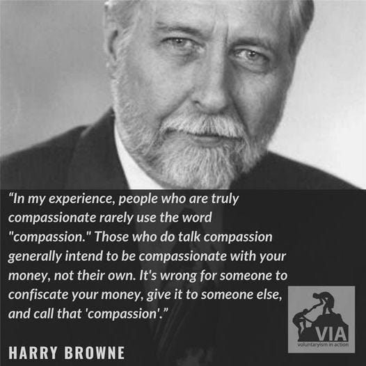 Μπορεί να είναι εικόνα 1 άτομο και κείμενο που λέει ""In my , people who are truly compassionate rarely use the word "compassion.' Those who do talk compassion generally intend to be compassionate with your money, not their own. It's wrong for someone to confiscate your money, give it to someone else, and call that 'compassion'." HARRY BROWNE VIA voluntaryismInaction action" Μπορεί να είναι εικόνα 1 άτομο και κείμενο που λέει ""In my , people who are truly compassionate rarely use the word "compassion.' Those who do talk compassion generally intend to be compassionate with your money, not their own. It's wrong for someone to confiscate your money, give it to someone else, and call that 'compassion'." HARRY BROWNE VIA voluntaryismInaction action"