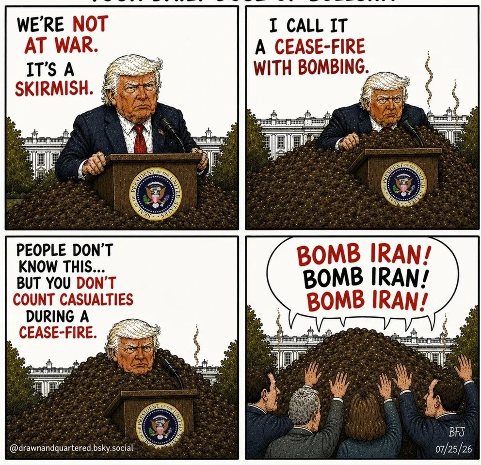 Four-panel cartoon titled “YOUR DAILY DOSE OF BULLSHIT.” Donald Trump stands at a White House lectern while gradually sinking into an enormous pile of bullshit. Panel 1 text: “WE’RE NOT AT WAR. IT’S A SKIRMISH.” Panel 2 text: “I CALL IT A CEASE-FIRE WITH BOMBING.” Panel 3 text: “PEOPLE DON’T KNOW THIS… BUT YOU DON’T COUNT CASUALTIES DURING A CEASE-FIRE.” In the final panel, Trump is completely buried beneath the pile while supporters raise their hands and chant in a speech balloon: “BOMB IRAN! BOMB IRAN! BOMB IRAN!” Four-panel cartoon titled “YOUR DAILY DOSE OF BULLSHIT.” Donald Trump stands at a White House lectern while gradually sinking into an enormous pile of bullshit. Panel 1 text: “WE’RE NOT AT WAR. IT’S A SKIRMISH.” Panel 2 text: “I CALL IT A CEASE-FIRE WITH BOMBING.” Panel 3 text: “PEOPLE DON’T KNOW THIS… BUT YOU DON’T COUNT CASUALTIES DURING A CEASE-FIRE.” In the final panel, Trump is completely buried beneath the pile while supporters raise their hands and chant in a speech balloon: “BOMB IRAN! BOMB IRAN! BOMB IRAN!”