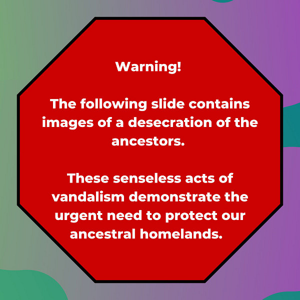 Image Id: Slide 1: A graphic. Background is multicolored green to purple from left to right. Centered is an octagon in red modeled after a stop sign. White text is centered in the octagon and reads: “Warning! The following slide contains images of a desecration of the ancestors. These senseless acts of vandalism demonstrate the urgent need to protect our ancestral homelands.”