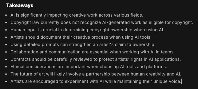 Takeaways from this article:Takeaways AI is significantly impacting creative work across various fields. Copyright law currently does not recognize AI-generated work as eligible for copyright. Human input is crucial in determining copyright ownership when using AI. Artists should document their creative process when using AI tools. Using detailed prompts can strengthen an artist's claim to ownership. Collaboration and communication are essential when working with AI in teams. Contracts should be carefully reviewed to protect artists' rights in AI applications. Ethical considerations are important when choosing AI tools and platforms. The future of art will likely involve a partnership between human creativity and AI. Artists are encouraged to experiment with AI while maintaining their unique voice. 