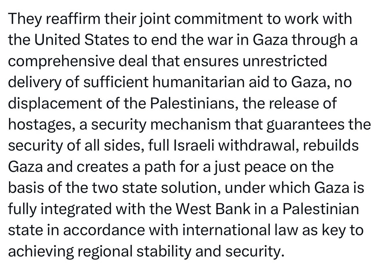 They reaffirm their joint commitment to work with the United States to end the war in Gaza through a comprehensive deal that ensures unrestricted delivery of sufficient humanitarian aid to Gaza, no displacement of the Palestinians, the release of hostages, a security mechanism that guarantees the security of all sides, full Israeli withdrawal, rebuilds Gaza and creates a path for a just peace on the basis of the two state solution, under which Gaza is fully integrated with the West Bank in a Palestinian state in accordance with international law as key to achieving regional stability and security.