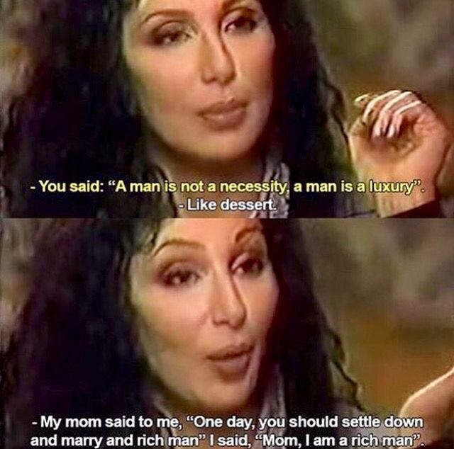 Quote from an interview with Cher where she says 'A man is not a necessity. He is a luxury, like dessert. My mom said I should find a rich man and settle down. I said mom, I am a rich man. Quote from an interview with Cher where she says 'A man is not a necessity. He is a luxury, like dessert. My mom said I should find a rich man and settle down. I said mom, I am a rich man.