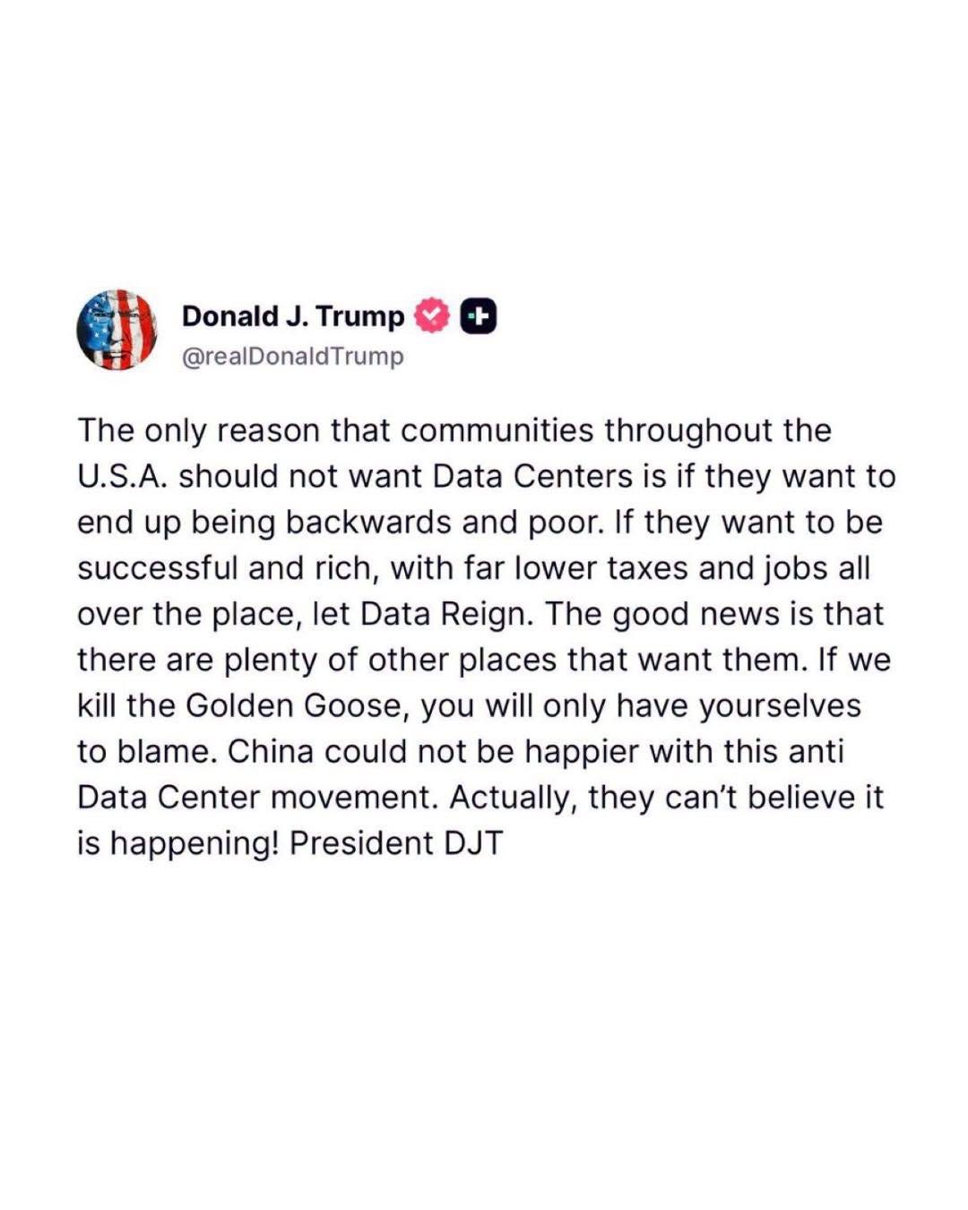 May be an image of text that says 'Donald J. Trump @realDonaldTrump The only reason that communities throughout the U.S.A. should not want Data Centers is if they want to end up being backwards and poor. If they want to be successful and rich, with far lower taxes and jobs all over the place, let Data Reign. The good news is that there are plenty of other places that want them. If we kill the Golden Goose, you will only have yourselves to blame. China could not be happier with this anti Data Center movement. Actually, they can't believe it is happening! President DJT' May be an image of text that says 'Donald J. Trump @realDonaldTrump The only reason that communities throughout the U.S.A. should not want Data Centers is if they want to end up being backwards and poor. If they want to be successful and rich, with far lower taxes and jobs all over the place, let Data Reign. The good news is that there are plenty of other places that want them. If we kill the Golden Goose, you will only have yourselves to blame. China could not be happier with this anti Data Center movement. Actually, they can't believe it is happening! President DJT'