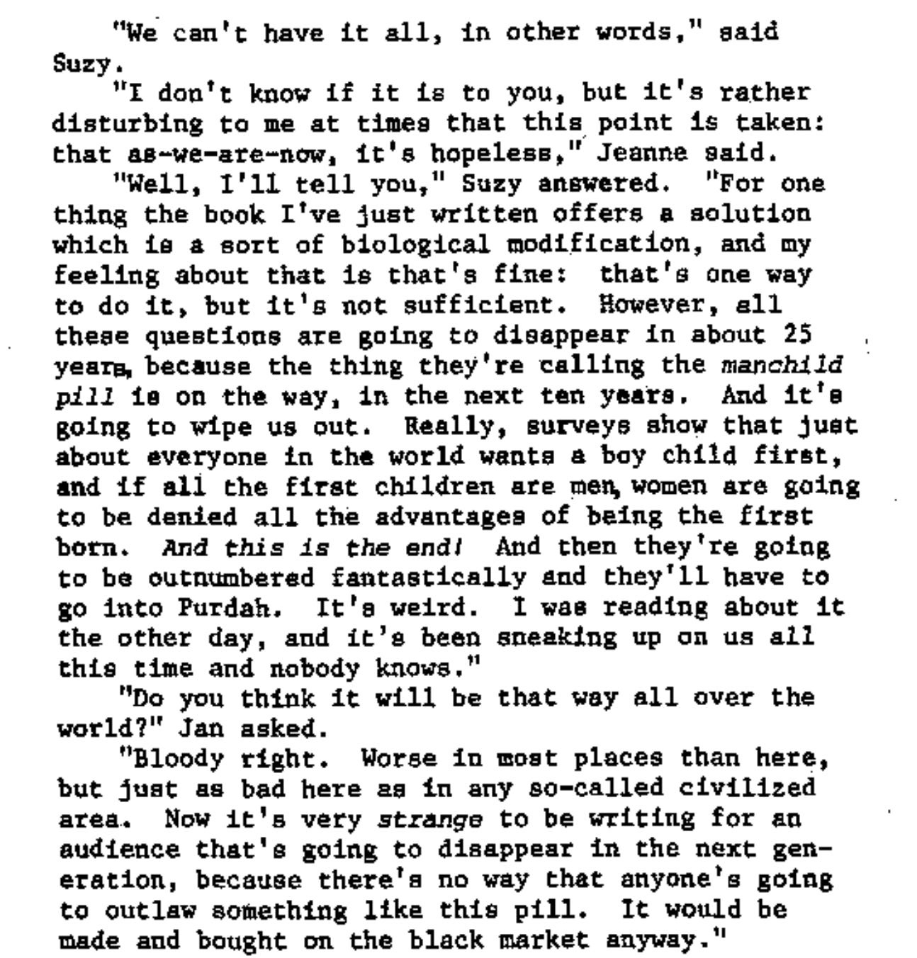 "We can't have it all, in other words," said Suzy.  "I don't know if it is to you, but it's rather disturbing to me at times that this point is taken: that as-we-are-now, it’s hopeless,” Jeanne said.  "Well, I'll tell you," Suzy answered. "For one thing the book I've just written offers a solution which is a sort of biological modification, and my feeling about that is that's fine: that's one way to do it, but it's not sufficient. However, all these questions are going to disappear in about 25 years, because the thing they're calling the manchild pill is on the way, in the next ten years. And it’s going to wipe us out. Really, surveys show that just about everyone in the world wants a boy child first, and if all the first children are men, women are going to be denied all the advantages of being the first born. And this is the end! And then they're going to be outnumbered fantastically and they’ll have to go into Purdah. It's weird. I was reading about it the other day, and it's been sneaking up on us all this time and nobody knows."  "Do you think it will be that way all over the world?" Jan asked.  "Bloody right. Worse in most places than here, but just as bad here as in any so-called civilized area. Now it's very strange to be writing for an audience that's going to disappear in the next generation, because there's no way that anyone's going to outlaw something like this pill. It would be made and bought on the black market anyway." "We can't have it all, in other words," said Suzy.  "I don't know if it is to you, but it's rather disturbing to me at times that this point is taken: that as-we-are-now, it’s hopeless,” Jeanne said.  "Well, I'll tell you," Suzy answered. "For one thing the book I've just written offers a solution which is a sort of biological modification, and my feeling about that is that's fine: that's one way to do it, but it's not sufficient. However, all these questions are going to disappear in about 25 years, because the thing they're calling the manchild pill is on the way, in the next ten years. And it’s going to wipe us out. Really, surveys show that just about everyone in the world wants a boy child first, and if all the first children are men, women are going to be denied all the advantages of being the first born. And this is the end! And then they're going to be outnumbered fantastically and they’ll have to go into Purdah. It's weird. I was reading about it the other day, and it's been sneaking up on us all this time and nobody knows."  "Do you think it will be that way all over the world?" Jan asked.  "Bloody right. Worse in most places than here, but just as bad here as in any so-called civilized area. Now it's very strange to be writing for an audience that's going to disappear in the next generation, because there's no way that anyone's going to outlaw something like this pill. It would be made and bought on the black market anyway."