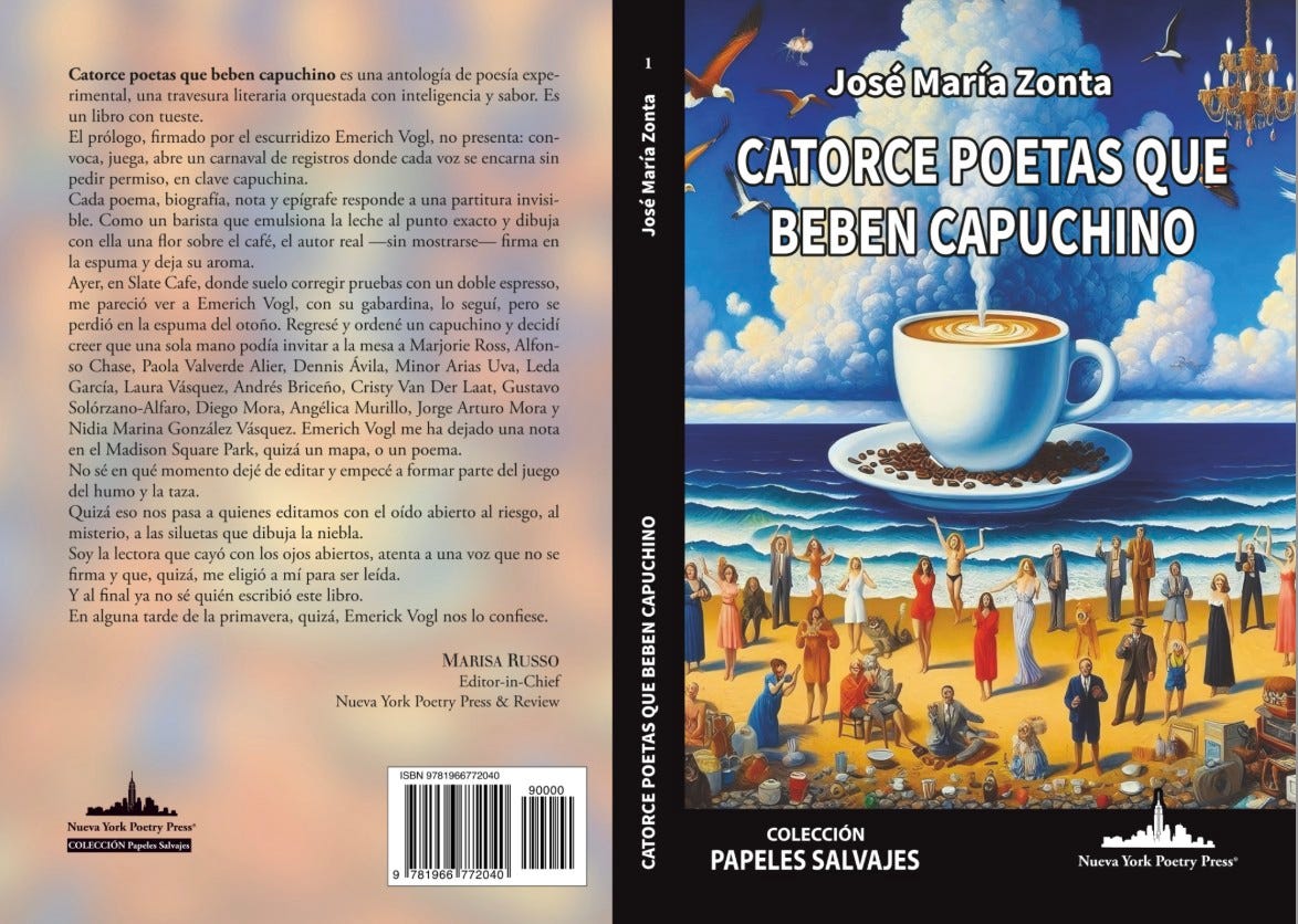 Puede ser una ilustración de taza de café y texto que dice "Catorce poetas que beben capuchino travesura antología poesia expe- con inteligenciay sabor. Vogl, presenta: con- escurridizo carnaval capuchina. nora) epigrafe barista que leche José María Zonta Cafe. partitura invisi- punto dibuja firma pareció perdiő una Regresé CATORCE POETAS QUE BEBEN CAPUCHINO gabardina, capuchino decidi Marjorie Ross, Minor Uva, Leda Gustavo Vásquez. Madison Square qué Jorge dejado dejé taza. Tapa, editar empecéa formar parte juego con oído dibuja riesgo, firma quizá, final ya En alguna tarde una no eligió escribió libro. quizá, Emerick Vogl nos confiese. UsSO MARISA Editor-i York Nueva Poetry 90000 COLECCIÓN PAPELES SALVAJES Nueva York Poetry Press"