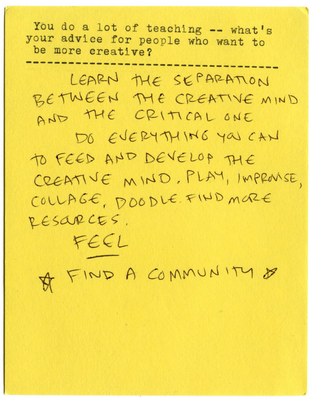 You do a lot of teaching — what's your advice for people who want to be more creative?  Learn the separation between the creative mind and the critical one.   Do everything you can to feed and develop the creative mind. Play, improvise, collage, doodle. Find more resources.   FEEL.   * FIND A COMMUNITY *