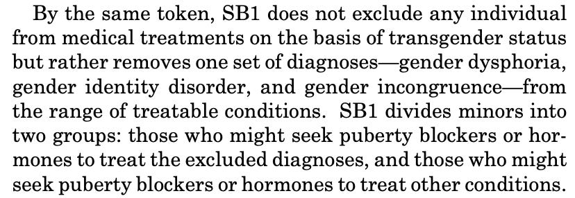 By the same token, SB1 does not exclude any individual from medical treatments on the basis of transgender status but rather removes one set of diagnoses gender dysphoria, gender identity disorder, and gender incongruence-from the range of treatable conditions. SB1 divides minors into two groups: those who might seek puberty blockers or hormones to treat the excluded diagnoses, and those who might seek puberty blockers or hormones to treat other conditions.