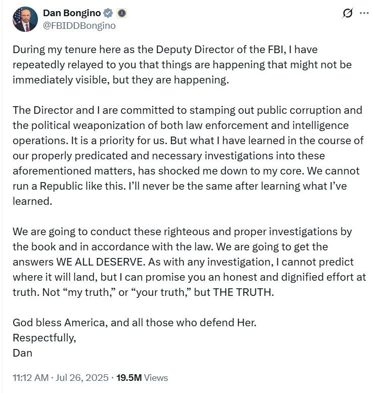 During my tenure here as the Deputy Director of the FBI, I have repeatedly relayed to you that things are happening that might not be immediately visible, but they are happening. The Director and I are committed to stamping out public corruption and the political weaponization of both law enforcement and intelligence operations. It is a priority for us. But what I have learned in the course of our properly predicated and necessary investigations into these aforementioned matters, has shocked me down to my core. We cannot run a Republic like this. I’ll never be the same after learning what I’ve learned. We are going to conduct these righteous and proper investigations by the book and in accordance with the law. We are going to get the answers WE ALL DESERVE. As with any investigation, I cannot predict where it will land, but I can promise you an honest and dignified effort at truth. Not “my truth,” or “your truth,” but THE TRUTH. God bless America, and all those who defend Her. Respectfully, Dan During my tenure here as the Deputy Director of the FBI, I have repeatedly relayed to you that things are happening that might not be immediately visible, but they are happening. The Director and I are committed to stamping out public corruption and the political weaponization of both law enforcement and intelligence operations. It is a priority for us. But what I have learned in the course of our properly predicated and necessary investigations into these aforementioned matters, has shocked me down to my core. We cannot run a Republic like this. I’ll never be the same after learning what I’ve learned. We are going to conduct these righteous and proper investigations by the book and in accordance with the law. We are going to get the answers WE ALL DESERVE. As with any investigation, I cannot predict where it will land, but I can promise you an honest and dignified effort at truth. Not “my truth,” or “your truth,” but THE TRUTH. God bless America, and all those who defend Her. Respectfully, Dan