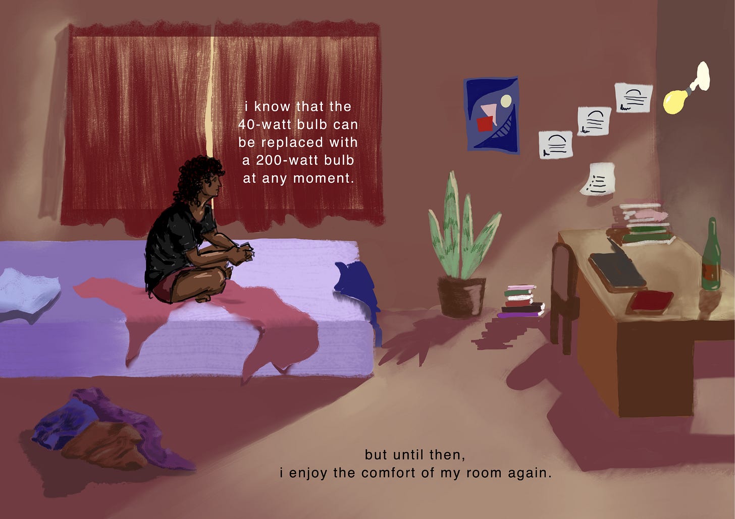Cozy dim light reappears in the room. The protagonist sits on the bed looking at the light bulb in the top right corner. The room is as before, a queen size bed with a purple bed sheet, untidy pillow, blanket, clothes and a snake plant. Some posters and artwork are on the wall. There is a study table with books, laptop and a wine bottle. The text reads, “I know that the 40-watt bulb can be replaced with a 200-watt bulb at any moment…but until then, I enjoy the comfort of my room again.”