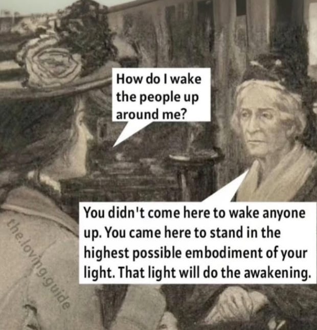 black and white meme of two women in early 20th century fashion, with dialogue: "How do I wake the people up around me?" / "You didn't come here to wake anyone up. You came here to stand in the highest possible embodiment of your light. That light will do the awakening." black and white meme of two women in early 20th century fashion, with dialogue: "How do I wake the people up around me?" / "You didn't come here to wake anyone up. You came here to stand in the highest possible embodiment of your light. That light will do the awakening."