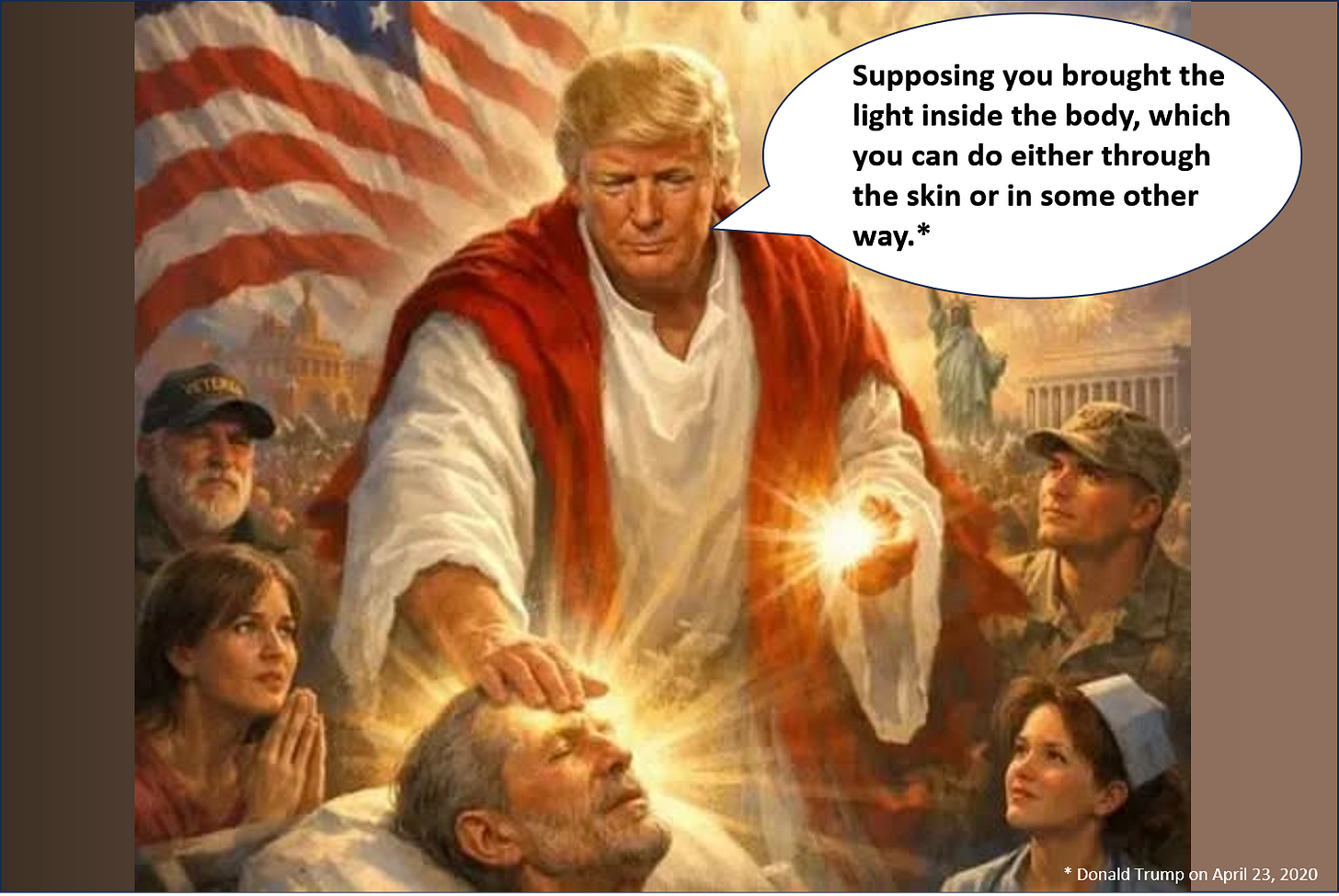 Picture of Donald Trump, dressed as Jesus, placing his right hand on a man's head while holding a glowing orb in his left hand. He is saying, "Supposing you brought the light inside the body, which you can do either through the skin or in some other way." He originally made that comment on April 23, 2020, during the Covid crisis. Picture of Donald Trump, dressed as Jesus, placing his right hand on a man's head while holding a glowing orb in his left hand. He is saying, "Supposing you brought the light inside the body, which you can do either through the skin or in some other way." He originally made that comment on April 23, 2020, during the Covid crisis.