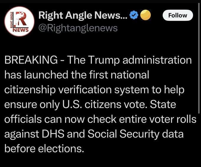 May be an image of text that says 'AN R NEWS Right Angle News... @Rightanglenews Follow BREAKING The Trump administration has cunchedt launched the first national citizenship verification system to help ensure only U.S. citizens vote. State officials can now check entire voter rolls against DHS and Social Security data before elections.'