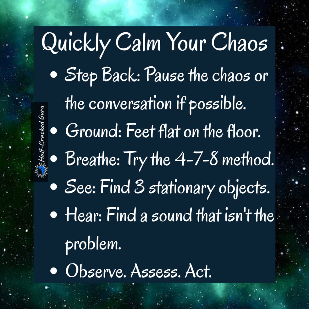 How to Reset
1. Step Back: Pause the chaos or the conversation (if possible)
2. Ground: Feet flat on the floor.
3. Breathe: Try the 4-7-8 method.
4. See: Find 3 stationary objects.
5. Hear: Find 1 sound that isn't the problem.
6. Observe. Assess. Act. How to Reset
1. Step Back: Pause the chaos or the conversation (if possible)
2. Ground: Feet flat on the floor.
3. Breathe: Try the 4-7-8 method.
4. See: Find 3 stationary objects.
5. Hear: Find 1 sound that isn't the problem.
6. Observe. Assess. Act.
