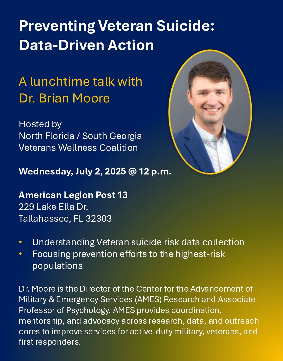 The image is a flyer for an event titled "Preventing Veteran Suicide: Data-Driven Action." It advertises a lunchtime talk with Dr. Brian Moore, hosted by the North Florida / South Georgia Veterans Wellness Coalition. The event is scheduled for Wednesday, July 2, 2025, at 12 p.m., and will be held at the American Legion Post 13, located at 229 Lake Ella Dr., Tallahassee, FL 32303. Key topics include understanding veteran suicide risk data collection and focusing prevention efforts on high-risk populations. At the bottom, there is a brief biography of Dr. Moore, noting he is the Director of the Center for the Advancement of Military & Emergency Services (AMES) Research and an Associate Professor of Psychology. AMES coordinates research, mentorship, and advocacy to improve services for active-duty military, veterans, and first responders. The flyer features a photo of Dr. Brian Moore, who is smiling and wearing a blue jacket and white shirt. The background uses blue and green gradients, with sections of text highlighted in yellow and white. The image is a flyer for an event titled "Preventing Veteran Suicide: Data-Driven Action." It advertises a lunchtime talk with Dr. Brian Moore, hosted by the North Florida / South Georgia Veterans Wellness Coalition. The event is scheduled for Wednesday, July 2, 2025, at 12 p.m., and will be held at the American Legion Post 13, located at 229 Lake Ella Dr., Tallahassee, FL 32303. Key topics include understanding veteran suicide risk data collection and focusing prevention efforts on high-risk populations. At the bottom, there is a brief biography of Dr. Moore, noting he is the Director of the Center for the Advancement of Military & Emergency Services (AMES) Research and an Associate Professor of Psychology. AMES coordinates research, mentorship, and advocacy to improve services for active-duty military, veterans, and first responders. The flyer features a photo of Dr. Brian Moore, who is smiling and wearing a blue jacket and white shirt. The background uses blue and green gradients, with sections of text highlighted in yellow and white.