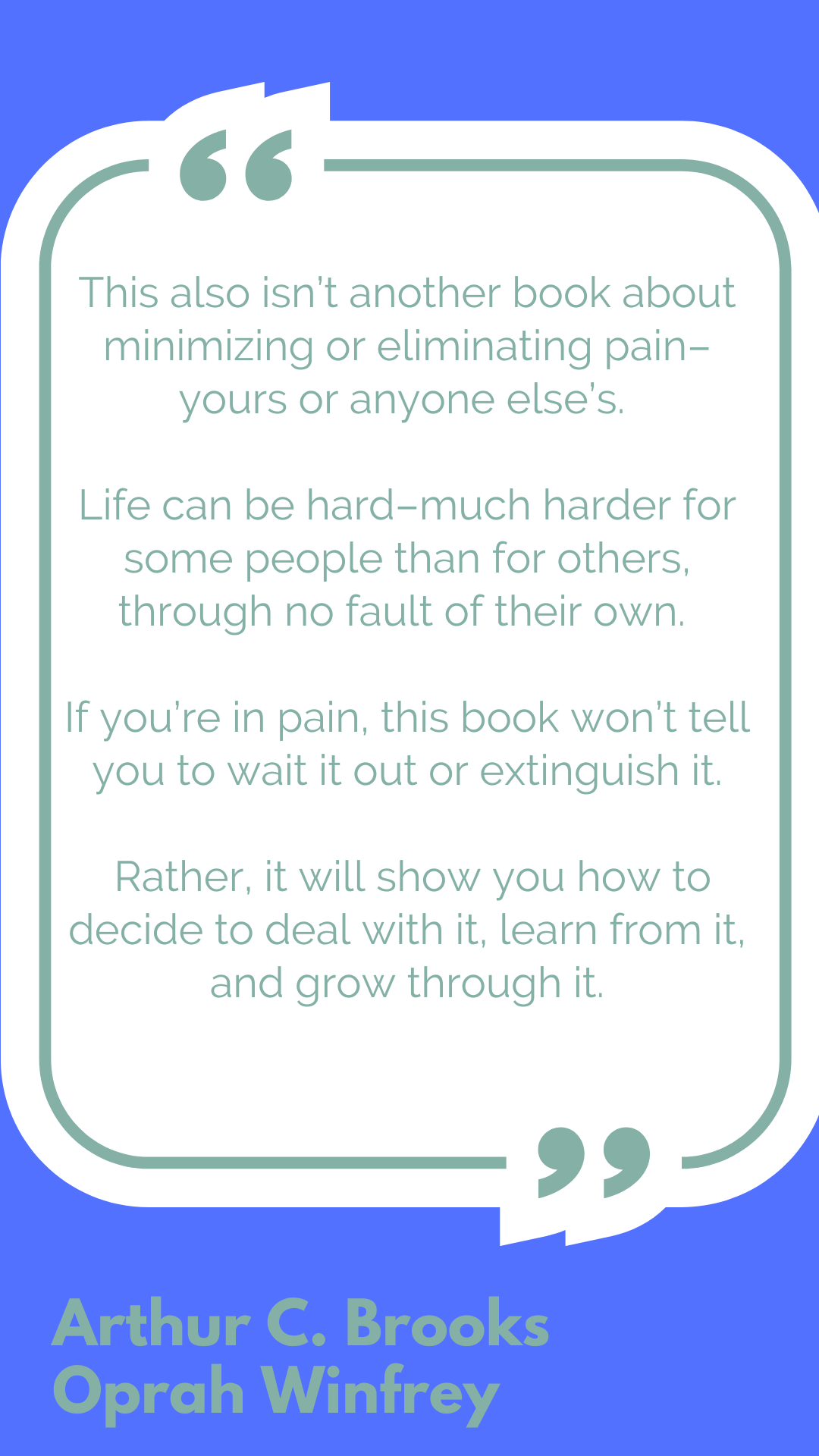 "This also isn’t another book about minimizing or eliminating pain–yours or anyone else’s. Life can be hard–much harder for some people than for others, through no fault of their own. If you’re in pain, this book won’t tell you to wait it out or extinguish it. Rather, it will show you how to decide to deal with it, learn from it, and grow through it," said Arthur C. Brooks and Oprah Winfrey.