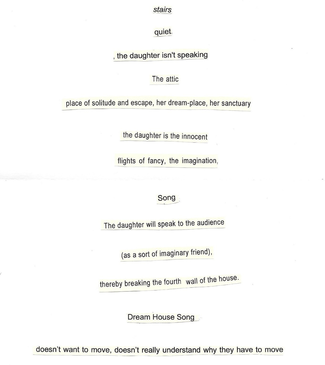 Image shows bits of text, sentences, phrases, words, cut out and stuck to the same piece of paper, only this time, more neatly, and with space in between each part. All old printed notes, they read: Stairs. Quiet. The daughter isn't speaking. The attic. Place of solitude and escape, her dream-place, her sanctuary. The daughter is the innocent. Flights of fancy, the imagination. Song. The daughter will speak to the audience (as a sort of imaginary friend) thereby breaking the fourth wall of the house. Dream House Song. Doesn't want to move, doesn't really understand why they have to move. 