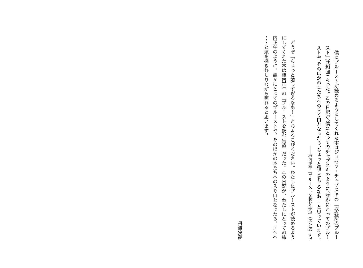 　僕にプルーストが読めるようにしてくれた本はジョゼフ・チャプスキの『収容所のプルースト』（共和国）だった。この日記が、僕にとってのチャプスキのように、誰かにとってのプルーストや、そのほかの本たちへの入り口となったら、ちょっと嬉しすぎるなあ！ と思っています。 ――柿内正午『プルーストを読む生活』（H.A.B）p.7  　どうぞ「ちょっと嬉しすぎるなあ！」とおよろこびください。わたしにプルーストが読めるようにしてくれた本は柿内正午の『プルーストを読む生活』だった。この日記が、わたしにとっての柿内正午のように、誰かにとってのプルーストや、そのほかの本たちへの入り口となったら、エヘヘ……と頭を掻きむしりながら照れると思います。   丹渡実夢