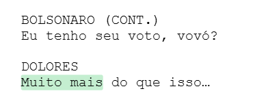 BOLSONARO (CONT.) Eu tenho seu voto, vovó? DOLORES Muito mais do que isso… BOLSONARO (CONT.) Eu tenho seu voto, vovó? DOLORES Muito mais do que isso…