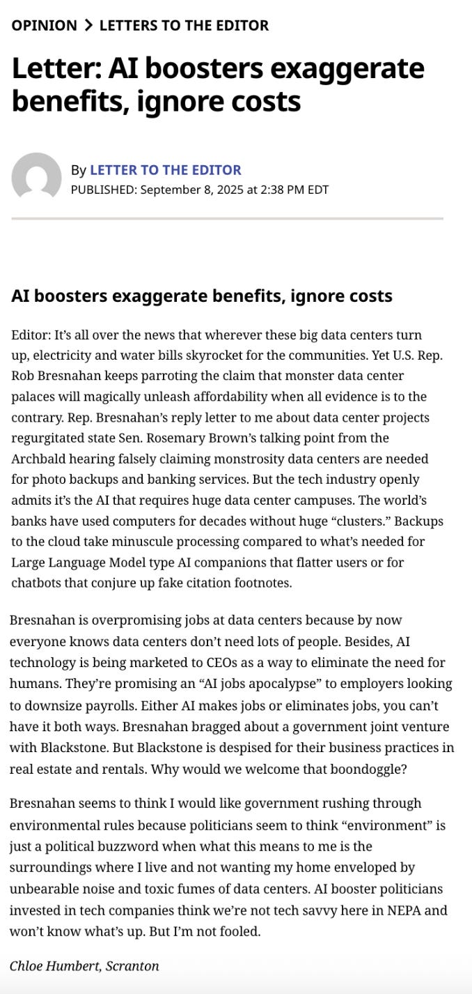 ΟΡΙΝΙΟΝ > LETTERS TO THE EDITOR Letter: AI boosters exaggerate benefits, ignore costs By LETTER TO THE EDITOR PUBLISHED: September 8, 2025 at 2:38 PM EDT Editor: It's all over the news that wherever these big data centers turn up, electricity and water bills skyrocket for the communities. Yet Rep. Rob Bresnahan keeps parroting the claim that monster data center palaces will magically unleash affordability when all evidence is to the contrary. Rep. Bresnahan's reply letter to me about data center projects regurgitated PA Senator Rosemary Brown's talking point from the Archbald hearing falsely claiming monstrosity data centers are needed for photo backups and banking services. But the tech industry openly admits it's the AI that requires huge data center campuses. The world's banks have used computers for decades without huge "clusters". Backups to the cloud take minuscule processing compared to what's needed for Large Language Model type AI companions that flatter users or for chatbots that conjure up fake citation footnotes. Bresnahan is overpromising jobs at data centers because by now everyone knows data centers don't need lots of people. Besides, AI technology is being marketed to CEOs as a way to eliminate the need for humans! They're promising an "AI jobs apocalypse" to employers looking to downsize payrolls. Either AI makes jobs or eliminates jobs, you can't have it both ways. Bresnahan bragged about a government joint venture with Blackstone. But Blackstone is despised for their business practices in real estate and rentals. Why would we welcome that boondoggle? Bresnahan seems to think I would like government rushing through environmental rules because politicians seem to think "environment" is just a political buzzword when what this means to me is the surroundings where I live and not wanting my home enveloped by unbearable noise and toxic fumes of data centers. AI booster politicians invested in tech companies think we're not tech savvy here in NEPA and won't know what's up. But I'm not fooled. Chloe Humbert, Scranton ΟΡΙΝΙΟΝ > LETTERS TO THE EDITOR Letter: AI boosters exaggerate benefits, ignore costs By LETTER TO THE EDITOR PUBLISHED: September 8, 2025 at 2:38 PM EDT Editor: It's all over the news that wherever these big data centers turn up, electricity and water bills skyrocket for the communities. Yet Rep. Rob Bresnahan keeps parroting the claim that monster data center palaces will magically unleash affordability when all evidence is to the contrary. Rep. Bresnahan's reply letter to me about data center projects regurgitated PA Senator Rosemary Brown's talking point from the Archbald hearing falsely claiming monstrosity data centers are needed for photo backups and banking services. But the tech industry openly admits it's the AI that requires huge data center campuses. The world's banks have used computers for decades without huge "clusters". Backups to the cloud take minuscule processing compared to what's needed for Large Language Model type AI companions that flatter users or for chatbots that conjure up fake citation footnotes. Bresnahan is overpromising jobs at data centers because by now everyone knows data centers don't need lots of people. Besides, AI technology is being marketed to CEOs as a way to eliminate the need for humans! They're promising an "AI jobs apocalypse" to employers looking to downsize payrolls. Either AI makes jobs or eliminates jobs, you can't have it both ways. Bresnahan bragged about a government joint venture with Blackstone. But Blackstone is despised for their business practices in real estate and rentals. Why would we welcome that boondoggle? Bresnahan seems to think I would like government rushing through environmental rules because politicians seem to think "environment" is just a political buzzword when what this means to me is the surroundings where I live and not wanting my home enveloped by unbearable noise and toxic fumes of data centers. AI booster politicians invested in tech companies think we're not tech savvy here in NEPA and won't know what's up. But I'm not fooled. Chloe Humbert, Scranton