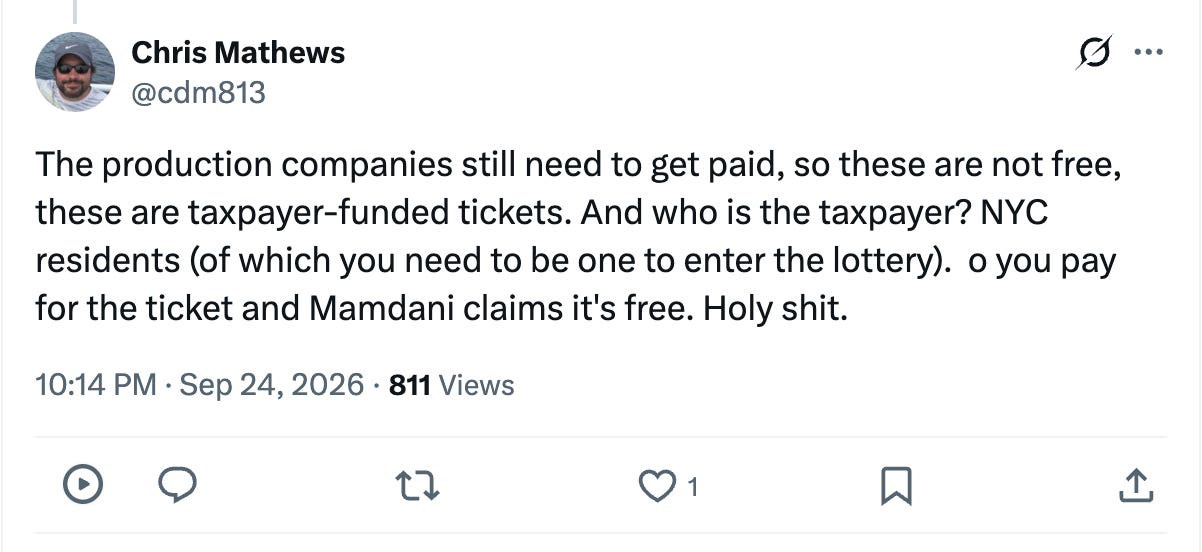 The production companies still need to get paid, so these are not free, these are taxpayer-funded tickets. And who is the taxpayer? NYC residents (of which you need to be one to enter the lottery). o you pay for the ticket and Mamdani claims it's free. Holy shit. The production companies still need to get paid, so these are not free, these are taxpayer-funded tickets. And who is the taxpayer? NYC residents (of which you need to be one to enter the lottery). o you pay for the ticket and Mamdani claims it's free. Holy shit.