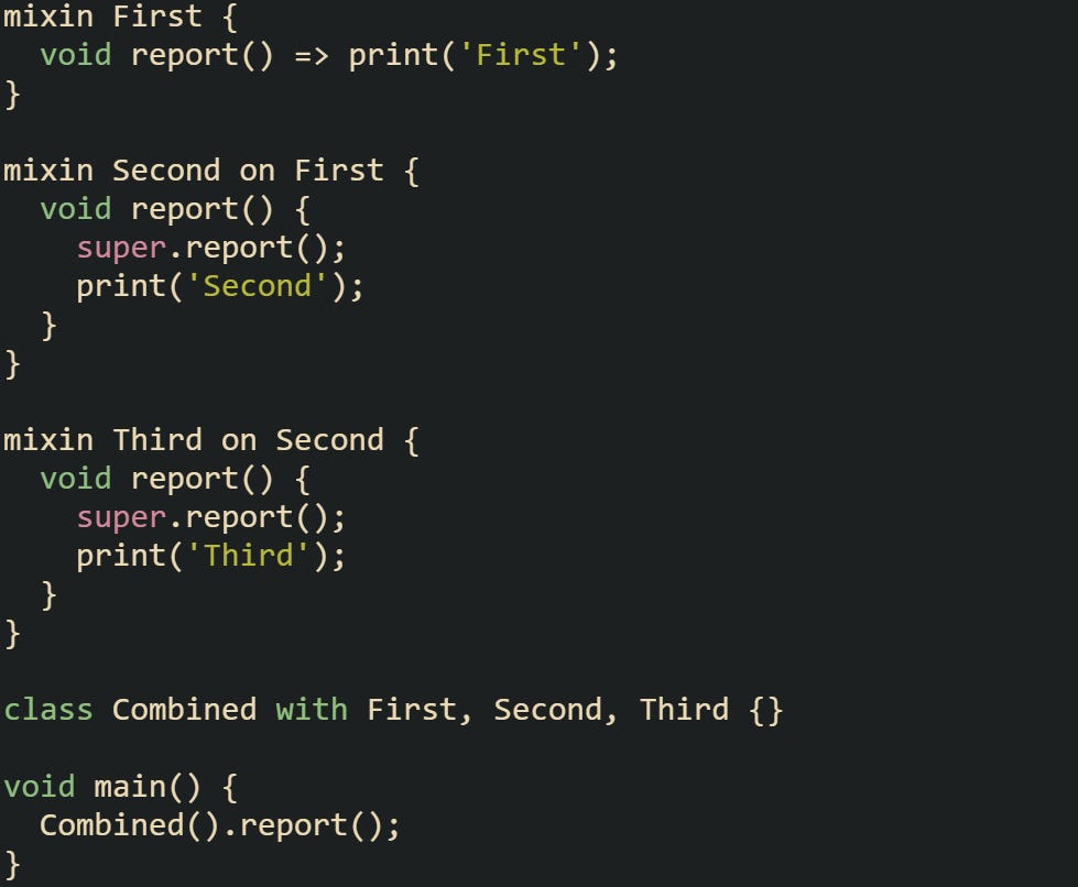 mixin First {   void report() => print('First'); }  mixin Second on First {   void report() {     super.report();     print('Second');   } }  mixin Third on Second {   void report() {     super.report();     print('Third');   } }  class Combined with First, Second, Third {}  void main() {   Combined().report(); }