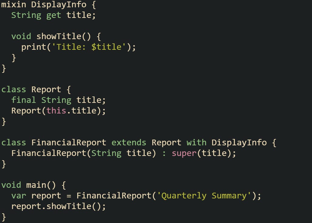 mixin DisplayInfo {   String get title;    void showTitle() {     print('Title: $title');   } }  class Report {   final String title;   Report(this.title); }  class FinancialReport extends Report with DisplayInfo {   FinancialReport(String title) : super(title); }  void main() {   var report = FinancialReport('Quarterly Summary');   report.showTitle(); }