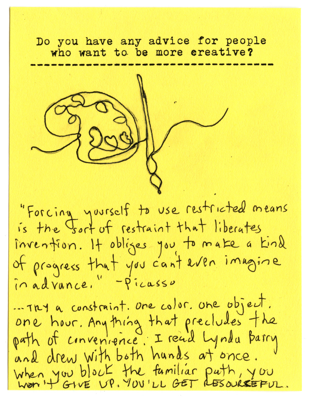Do you have any advice for people who want to be more creative?  Forcing yourself to use restricted means is the sort of restrain that liberates invention. It obliges you to make a kind of progress that you can't even imagine in advance." -Picasso   ...Try a constraint. One color. One object. One hour. Anything that precludes the path of convenience: I read Lynda Barry and drew with both hands at once. When you block the familiarpath, you won't give up. YOU'LL GET RESOURCEFUL.