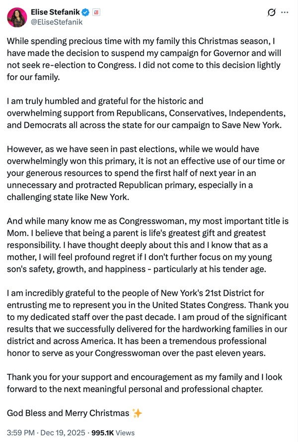 While spending precious time with my family this Christmas season, I have made the decision to suspend my campaign for Governor and will not seek re-election to Congress. I did not come to this decision lightly for our family. I am truly humbled and grateful for the historic and overwhelming support from Republicans, Conservatives, Independents, and Democrats all across the state for our campaign to Save New York. However, as we have seen in past elections, while we would have overwhelmingly won this primary, it is not an effective use of our time or your generous resources to spend the first half of next year in an unnecessary and protracted Republican primary, especially in a challenging state like New York. And while many know me as Congresswoman, my most important title is Mom. I believe that being a parent is life's greatest gift and greatest responsibility. I have thought deeply about this and I know that as a mother, I will feel profound regret if I don't further focus on my young son's safety, growth, and happiness - particularly at his tender age. I am incredibly grateful to the people of New York's 21st District for entrusting me to represent you in the United States Congress. Thank you to my dedicated staff over the past decade. I am proud of the significant results that we successfully delivered for the hardworking families in our district and across America. It has been a tremendous professional honor to serve as your Congresswoman over the past eleven years. Thank you for your support and encouragement as my family and I look forward to the next meaningful personal and professional chapter. God Bless and Merry Christmas While spending precious time with my family this Christmas season, I have made the decision to suspend my campaign for Governor and will not seek re-election to Congress. I did not come to this decision lightly for our family. I am truly humbled and grateful for the historic and overwhelming support from Republicans, Conservatives, Independents, and Democrats all across the state for our campaign to Save New York. However, as we have seen in past elections, while we would have overwhelmingly won this primary, it is not an effective use of our time or your generous resources to spend the first half of next year in an unnecessary and protracted Republican primary, especially in a challenging state like New York. And while many know me as Congresswoman, my most important title is Mom. I believe that being a parent is life's greatest gift and greatest responsibility. I have thought deeply about this and I know that as a mother, I will feel profound regret if I don't further focus on my young son's safety, growth, and happiness - particularly at his tender age. I am incredibly grateful to the people of New York's 21st District for entrusting me to represent you in the United States Congress. Thank you to my dedicated staff over the past decade. I am proud of the significant results that we successfully delivered for the hardworking families in our district and across America. It has been a tremendous professional honor to serve as your Congresswoman over the past eleven years. Thank you for your support and encouragement as my family and I look forward to the next meaningful personal and professional chapter. God Bless and Merry Christmas