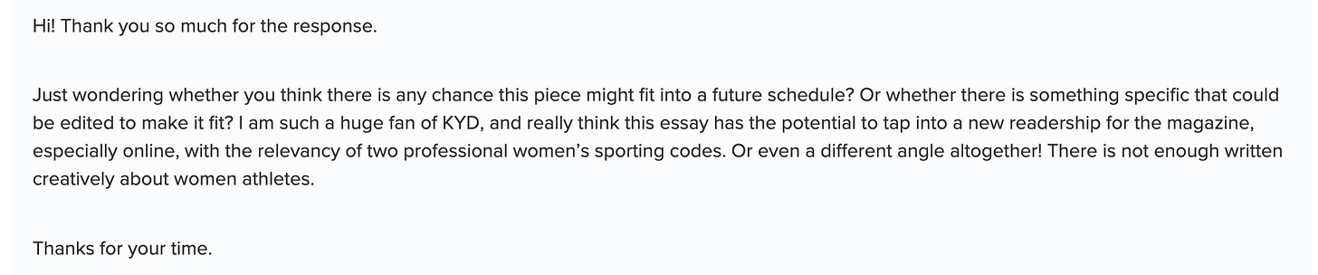 Hi! Thank you so much for the response. Just wondering whether you think there is any chance this piece might fit into a future schedule? Or whether there is something specific that could be edited to make it fit? I am such a huge fan of KYD, and really think this essay has the potential to tap into a new readership for the magazine, especially online, with the relevancy of two professional women’s sporting codes. Or even a different angle altogether! There is not enough written creatively about women athletes.  Thanks for your time.
