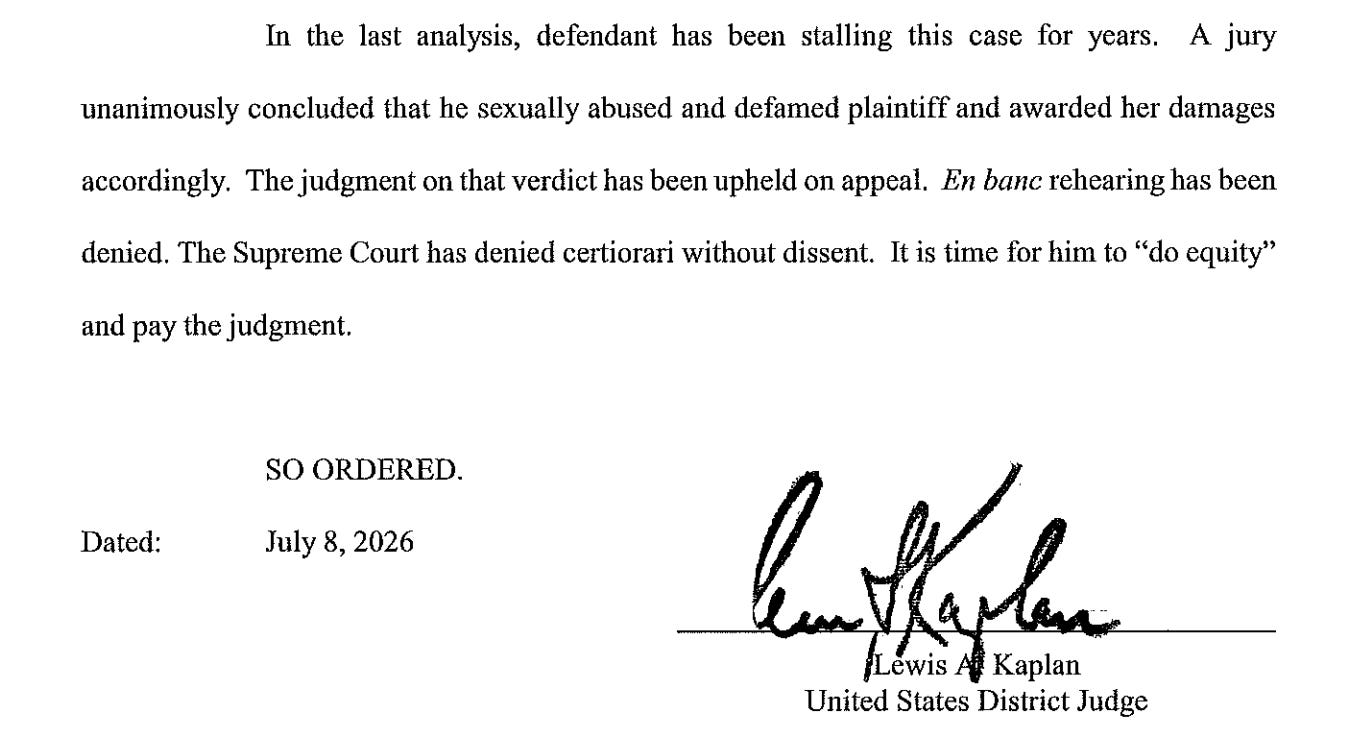 In the last analysis, defendant has been stalling this case for years. A jury unanimously concluded that he sexually abused and defamed plaintiff and awarded her damages accordingly. The judgment on that verdict has been upheld on appeal. En banc rehearing has been denied. The Supreme Court has denied certiorari without dissent. It is time for him to "do equity" and pay the judgment. Dated: SO ORDERED. July 8, 2026 6. M Lewis Al Kaplan United States District Judge