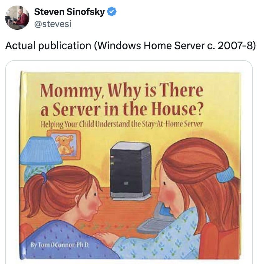 Tweet by an unnamed author: Actual publication (Windows Home Server c. 2007-8). Children's book cover titled Mommy, Why is There a Server in the House? Helping Your Child Understand the Stay-At-Home Server, illustration of a mother and child looking at a small black server on a table. Tweet by an unnamed author: Actual publication (Windows Home Server c. 2007-8). Children's book cover titled Mommy, Why is There a Server in the House? Helping Your Child Understand the Stay-At-Home Server, illustration of a mother and child looking at a small black server on a table.