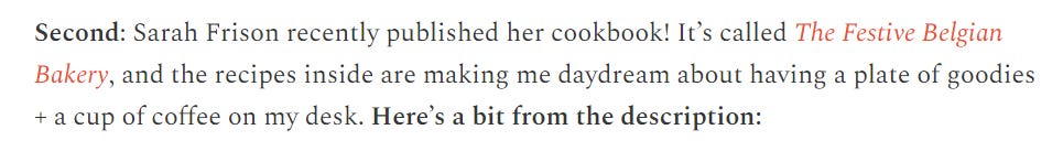screenshot of text 'Second: Sarah Frison recently published her cookbook! It’s called The Festive Belgian Bakery, and the recipes inside are making me daydream about having a plate of goodies + a cup of coffee on my desk. Here’s a bit from the description: '