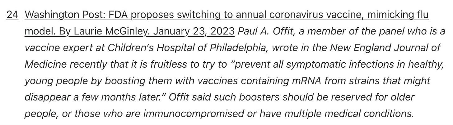 Washington Post: FDA proposes switching to annual coronavirus vaccine, mimicking flu model. By Laurie McGinley. January 23, 2023 Paul A. Offit, a member of the panel who is a vaccine expert at Children’s Hospital of Philadelphia, wrote in the New England Journal of Medicine recently that it is fruitless to try to “prevent all symptomatic infections in healthy, young people by boosting them with vaccines containing mRNA from strains that might disappear a few months later.” Offit said such boosters should be reserved for older people, or those who are immunocompromised or have multiple medical conditions.