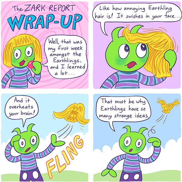 The Zark report Wrap-Up. Zark rips off his fake clown nose and blonde wig. Zark says, “Well, that wraps up my first week among the Earthlings, and I learned a lot…like how annoying Earthling hair is. It swishes in your face! And it overheats your brain. Fling! Zark tosses the wig. Zark draws a spiral motion near his head and says, “That must be why Earthlings have so many strange ideas.” The wig starts to fly away like a bird.