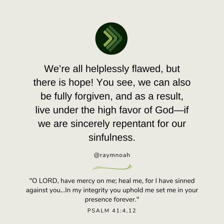 “We’re all helplessly flawed, but there is hope! You see, we can also be fully forgiven, and as a result, live under the high favor of God—if we are sincerely repentant for our sinfulness.” “We’re all helplessly flawed, but there is hope! You see, we can also be fully forgiven, and as a result, live under the high favor of God—if we are sincerely repentant for our sinfulness.”