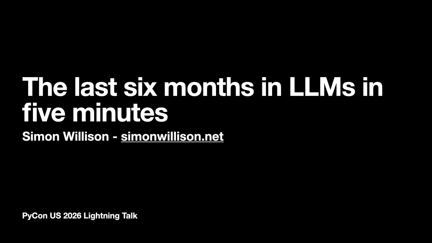 The last six months in LLMs in
five minutes
Simon Willison - simonwillison.net
PyCon US 2026 Lightning Talk
The last six months in LLMs in
five minutes
Simon Willison - simonwillison.net
PyCon US 2026 Lightning Talk