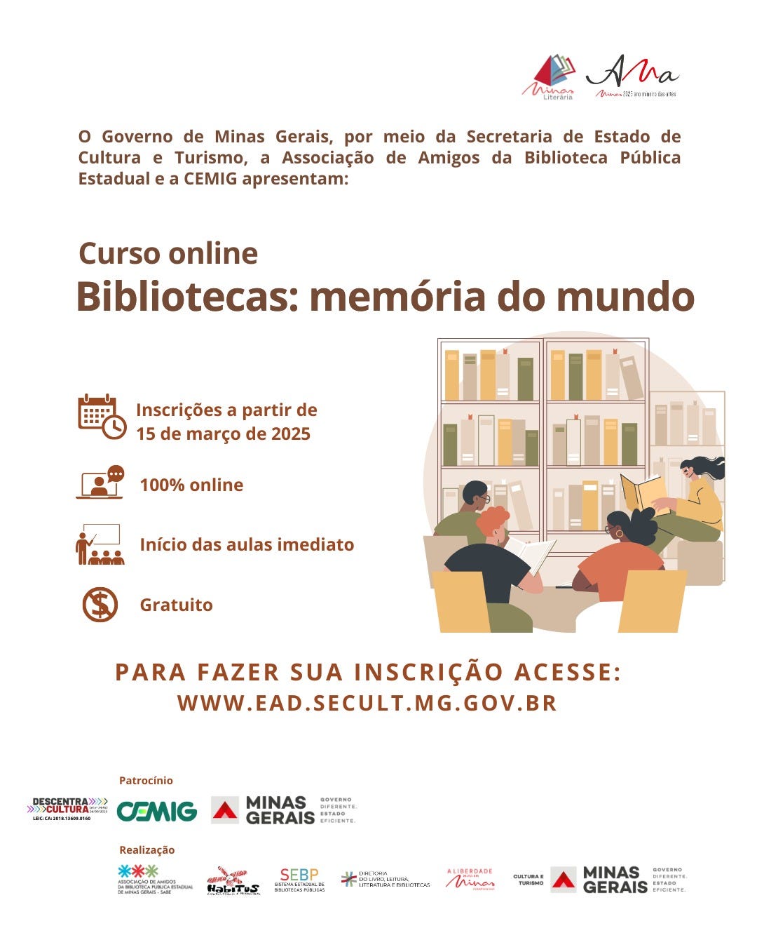 O Governo de Minas Gerais, por meio da Secretaria de Estado de Cultura e Turismo, a Associação de Amigos da Biblioteca Pública Estadual e a CEMIG, apresentam o curso online "Bibliotecas: memória do mundo". As inscrições começam em 15 de março de 2025, e o curso é 100% online, gratuito e com início imediato. Para se inscrever, basta acessar www.ead.secult.mg.gov.br.  O card tem fundo branco e elementos gráficos em tons de marrom e bege. No topo, há os logotipos da iniciativa Minas Literária e da Associação de Amigos da Biblioteca Pública Estadual. O título do curso está em letras grandes e destacadas em marrom escuro. Abaixo das informações textuais, há uma ilustração representando uma biblioteca: três pessoas estão sentadas em cadeiras amarelas, lendo livros em frente a uma grande estante repleta de obras organizadas em tons neutros. No canto inferior, ícones minimalistas representam as características do curso, como calendário, computador, sala de aula e símbolo de gratuidade. No rodapé, os logotipos dos patrocinadores e realizadores incluem a CEMIG, o Governo de Minas Gerais, o SEBP, a Diretoria do Livro, Leitura, Literatura e Bibliotecas, entre outros.