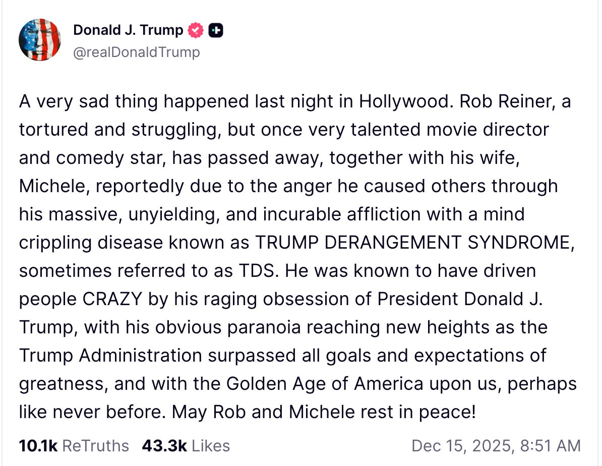 Donald J. Trump  @realDonaldTrump  A very sad thing happened last night in Hollywood. Rob Reiner, a tortured and struggling, but once very talented movie director and comedy star, has passed away, together with his wife, Michele, reportedly due to the anger he caused others through his massive, unyielding, and incurable affliction with a mind crippling disease known as TRUMP DERANGEMENT SYNDROME, sometimes referred to as TDS. He was known to have driven people CRAZY by his raging obsession of President Donald J. Trump, with his obvious paranoia reaching new heights as the Trump Administration surpassed all goals and expectations of greatness, and with the Golden Age of America upon us, perhaps like never before. May Rob and Michele rest in peace!    10.1k  ReTruths  43.3k  Likes Dec 15, 2025, 8:51 AM