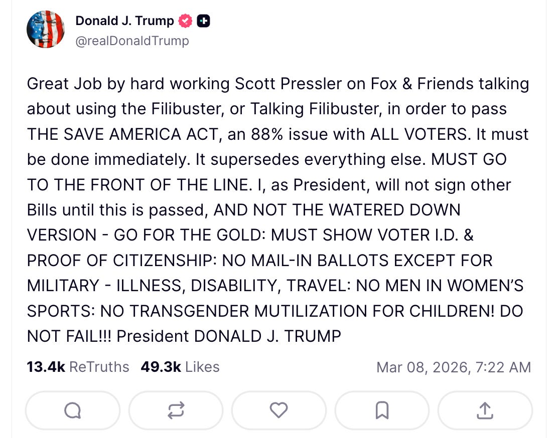 Trump: Great Job by hard working Scott Pressler on Fox & Friends talking about using the Filibuster, or Talking Filibuster, in order to pass THE SAVE AMERICA ACT, an 88% issue with ALL VOTERS. It must be done immediately. It supersedes everything else. MUST GO TO THE FRONT OF THE LINE. I, as President, will not sign other Bills until this is passed, AND NOT THE WATERED DOWN VERSION - GO FOR THE GOLD: MUST SHOW VOTER I.D. & PROOF OF CITIZENSHIP: NO MAIL-IN BALLOTS EXCEPT FOR MILITARY - ILLNESS, DISABILITY, TRAVEL: NO MEN IN WOMEN’S SPORTS: NO TRANSGENDER MUTILIZATION FOR CHILDREN! DO NOT FAIL!!! President DONALD J. TRUMP