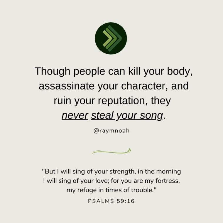 “Though people can kill your body, assassinate your character, and ruin your reputation, they never steal your song.”—Ray Noah “Though people can kill your body, assassinate your character, and ruin your reputation, they never steal your song.”—Ray Noah