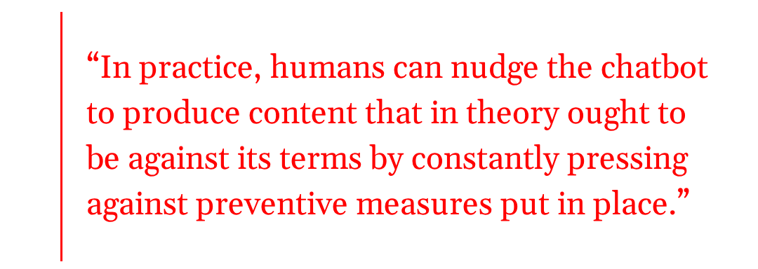 pull quote: in practice, humans can nudge the chatbot to produce content that in theory ought to be against its terms by constantly pressing against preventive measures put in place. pull quote: in practice, humans can nudge the chatbot to produce content that in theory ought to be against its terms by constantly pressing against preventive measures put in place.