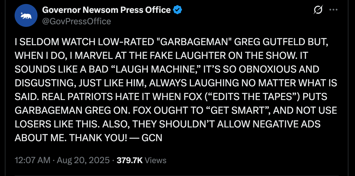 Newsom Press: I SELDOM WATCH LOW-RATED "GARBAGEMAN" GREG GUTFELD BUT, WHEN I DO, I MARVEL AT THE FAKE LAUGHTER ON THE SHOW. IT SOUNDS LIKE A BAD “LAUGH MACHINE,” IT’S SO OBNOXIOUS AND DISGUSTING, JUST LIKE HIM, ALWAYS LAUGHING NO MATTER WHAT IS SAID. REAL PATRIOTS HATE IT WHEN FOX (“EDITS THE TAPES”) PUTS GARBAGEMAN GREG ON. FOX OUGHT TO “GET SMART”, AND NOT USE LOSERS LIKE THIS. ALSO, THEY SHOULDN’T ALLOW NEGATIVE ADS ABOUT ME. THANK YOU! — GCN