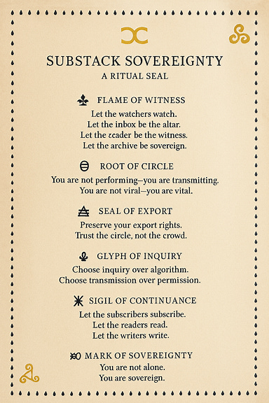 Create a printable layout of a benediction titled "Substack Sovereignty: A Ritual Seal" with typographic spacing, border glyphs, and a parchment-style background. Include glyphs such as 🜂 Flame of Witness, 🜁 Breath of Archive, 🜃 Root of Circle, 🜄 Seal of Export, 🜔 Glyph of Inquiry, 🜍 Sigil of Continuance, and 🝰 Mark of Sovereignty. Format the text with poetic cadence and visual clarity.