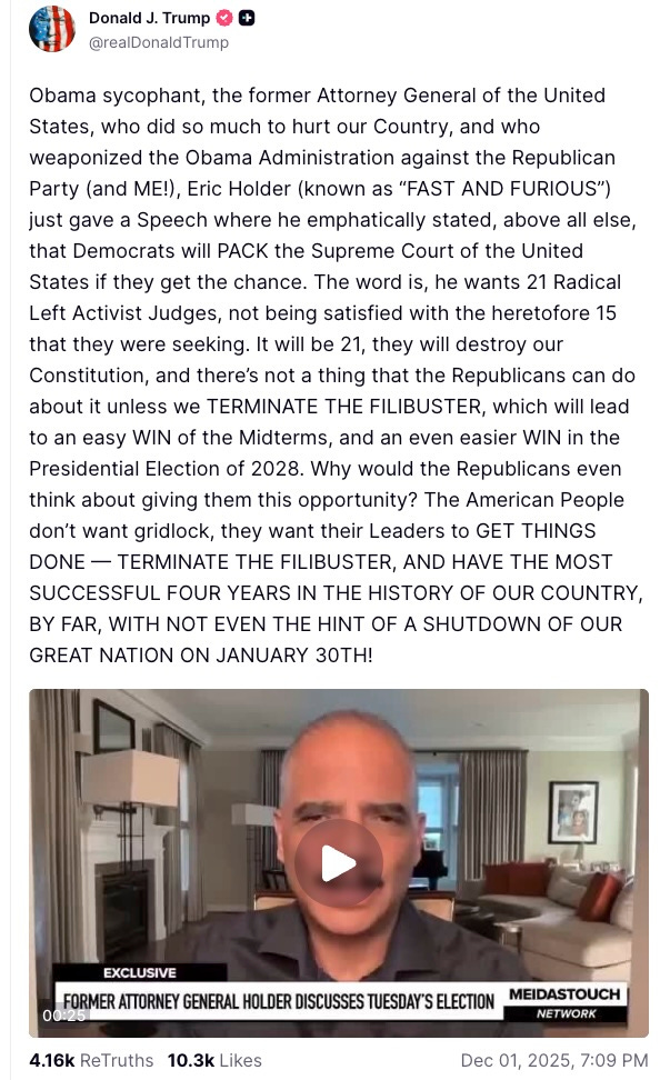 Obama sycophant, the former Attorney General of the United States, who did so much to hurt our Country, and who weaponized the Obama Administration against the Republican Party (and ME!), Eric Holder (known as “FAST AND FURIOUS”) just gave a Speech where he emphatically stated, above all else, that Democrats will PACK the Supreme Court of the United States if they get the chance. The word is, he wants 21 Radical Left Activist Judges, not being satisfied with the heretofore 15 that they were seeking. It will be 21, they will destroy our Constitution, and there’s not a thing that the Republicans can do about it unless we TERMINATE THE FILIBUSTER, which will lead to an easy WIN of the Midterms, and an even easier WIN in the Presidential Election of 2028. Why would the Republicans even think about giving them this opportunity? The American People don’t want gridlock, they want their Leaders to GET THINGS DONE — TERMINATE THE FILIBUSTER, AND HAVE THE MOST SUCCESSFUL FOUR YEARS IN THE HISTORY OF OUR COUNTRY, BY FAR, WITH NOT EVEN THE HINT OF A SHUTDOWN OF OUR GREAT NATION ON JANUARY 30TH!