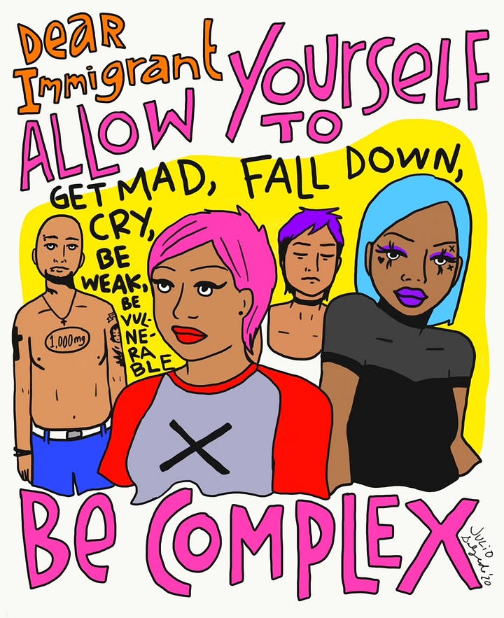 1) Colorful illustration of diverse individuals with vibrant hair, alongside empowering texts like "Dear Immigrant, allow yourself to be complex" in bold fonts. The text also includes: 'Get mad, fall down, cry, be weak, be vulnerable". The person in the front and center is brown, has short pink hair, red lipstick, and they are wearing a grey shirt with red sleeves, and a black x on the chest. To the left of them, there is a shirtless brown person with tattoos, wearing blue pants, and with a black beard. 3rd person from the left is a brown person with short purple hair, is wearing a choker and a white tank top. The last person on the right is a black person wearing purple eye makeup and mascara, with purple lipstick. They have aqua shoulder-length hair, and are wearing a semi-see-through black top. The overall background is white, with a yellow outline around everyone. Julio's signature and year are in the bottom right corner, in the right bend of the X in complex. 2) Illustration of six diverse, serious-faced individuals holding signs reading "Know Your Rights!" and "All Hands on Deck!" with text "Not Going Back into the Shadows." This features black, brown, and Asian people. Julio's signature and year are in the center right, above someone's shoulder.