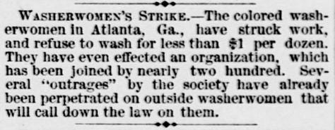 Newspaper text: 'WASHERWOMEN'S STRIKE -- The colored washerwomen in Atlanta. Ga., have struck work, and refuse to wash for less than $1 per dozen. They have even effected an organization, which has been joined by nearly two hundred. Several "outrages" by the society have already been perpetrated on outside washerwomen that will call down the law on them.' Newspaper text: 'WASHERWOMEN'S STRIKE -- The colored washerwomen in Atlanta. Ga., have struck work, and refuse to wash for less than $1 per dozen. They have even effected an organization, which has been joined by nearly two hundred. Several "outrages" by the society have already been perpetrated on outside washerwomen that will call down the law on them.'