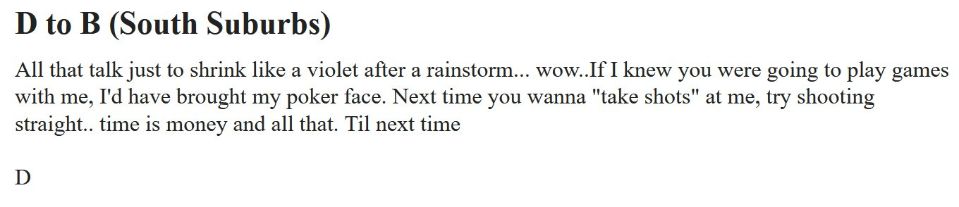 Craigslist Chicago Missed Connections Post saying, "D to B (South Suburbs): All that talk just to shrink like a violet after a rainstorm... wow..If I knew you were going to play games with me, I'd have brought my poker face. Next time you wanna 'take shots' at me, try shooting straight.. time is money and all that. Til next time  D"