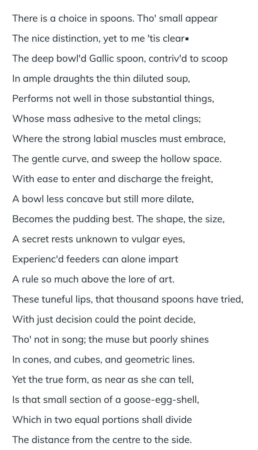 There is a choice in spoons. Tho' small appear The nice distinction, yet to me 'tis clear▪ The deep bowl'd Gallic spoon, contriv'd to scoop In ample draughts the thin diluted soup, Performs not well in those substantial things, Whose mass adhesive to the metal clings; Where the strong labial muscles must embrace, The gentle curve, and sweep the hollow space. With ease to enter and discharge the freight, A bowl less concave but still more dilate, Becomes the pudding best. The shape, the size, A secret rests unknown to vulgar eyes, Experienc'd feeders can alone impart A rule so much above the lore of art. These tuneful lips, that thousand spoons have tried, With just decision could the point decide, Tho' not in song; the muse but poorly shines In cones, and cubes, and geometric lines. Yet the true form, as near as she can tell, Is that small section of a goose-egg-shell, Which in two equal portions shall divide The distance from the centre to the side.