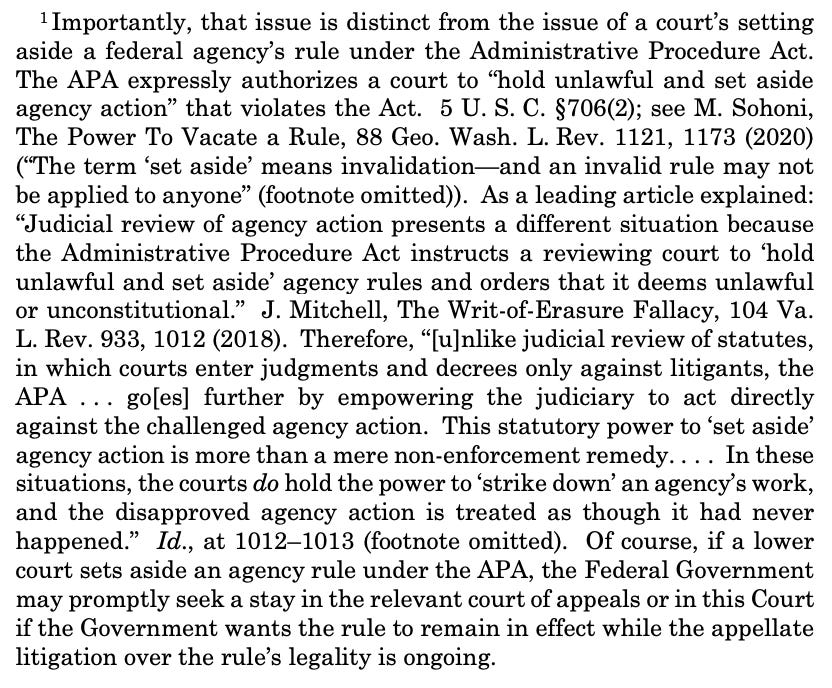 —————— 1 Importantly, that issue is distinct from the issue of a court’s setting aside a federal agency’s rule under the Administrative Procedure Act. The APA expressly authorizes a court to “hold unlawful and set aside agency action” that violates the Act. 5 U. S. C. §706(2); see M. Sohoni, The Power To Vacate a Rule, 88 Geo. Wash. L. Rev. 1121, 1173 (2020) (“The term ‘set aside’ means invalidation—and an invalid rule may not be applied to anyone” (footnote omitted)). As a leading article explained: “Judicial review of agency action presents a different situation because the Administrative Procedure Act instructs a reviewing court to ‘hold unlawful and set aside’ agency rules and orders that it deems unlawful or unconstitutional.” J. Mitchell, The Writ-of-Erasure Fallacy, 104 Va. L. Rev. 933, 1012 (2018). Therefore, “[u]nlike judicial review of statutes, in which courts enter judgments and decrees only against litigants, the APA . . . go[es] further by empowering the judiciary to act directly against the challenged agency action. This statutory power to ‘set aside’ agency action is more than a mere non-enforcement remedy. . . . In these situations, the courts do hold the power to ‘strike down’ an agency’s work, and the disapproved agency action is treated as though it had never happened.” Id., at 1012–1013 (footnote omitted). Of course, if a lower court sets aside an agency rule under the APA, the Federal Government may promptly seek a stay in the relevant court of appeals or in this Court if the Government wants the rule to remain in effect while the appellate litigation over the rule’s legality is ongoing. 